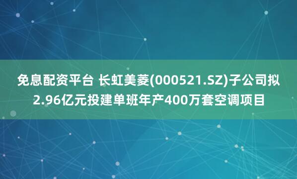 免息配资平台 长虹美菱(000521.SZ)子公司拟2.96亿元投建单班年产400万套空调项目