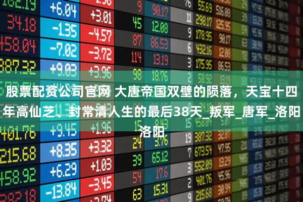 股票配资公司官网 大唐帝国双壁的陨落，天宝十四年高仙芝、封常清人生的最后38天_叛军_唐军_洛阳