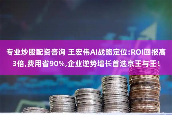 专业炒股配资咨询 王宏伟AI战略定位:ROI回报高3倍,费用省90%,企业逆势增长首选京王与王！