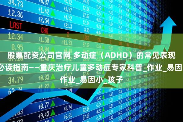 股票配资公司官网 多动症（ADHD）的常见表现：家长必读指南——重庆治疗儿童多动症专家科普_作业_易因小_孩子