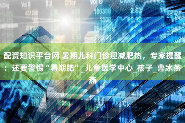 配资知识平台网 暑期儿科门诊迎减肥热，专家提醒：还要警惕“暑期肥”_儿童医学中心_孩子_曹冰燕