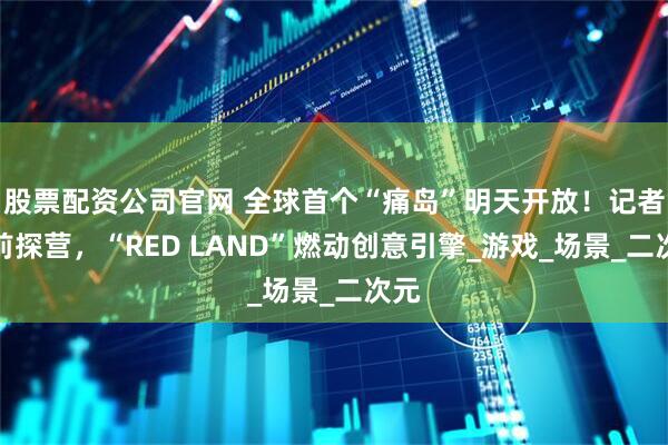 股票配资公司官网 全球首个“痛岛”明天开放！记者提前探营，“RED LAND”燃动创意引擎_游戏_场景_二次元