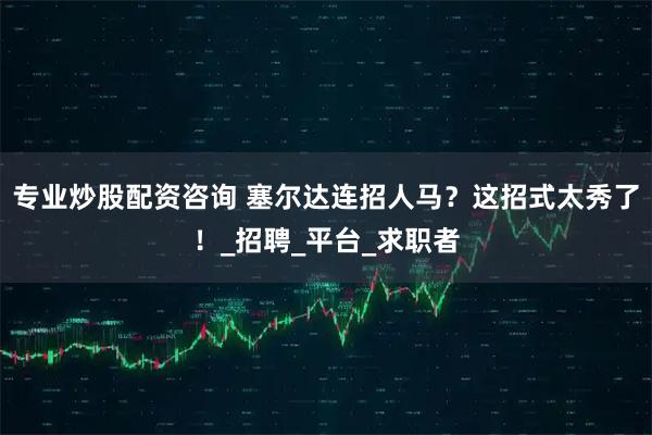 专业炒股配资咨询 塞尔达连招人马？这招式太秀了！_招聘_平台_求职者