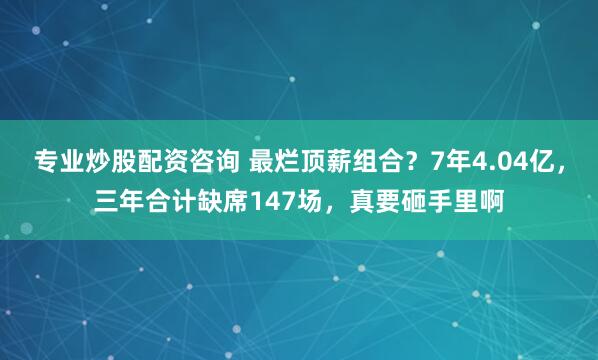 专业炒股配资咨询 最烂顶薪组合？7年4.04亿，三年合计缺席147场，真要砸手里啊