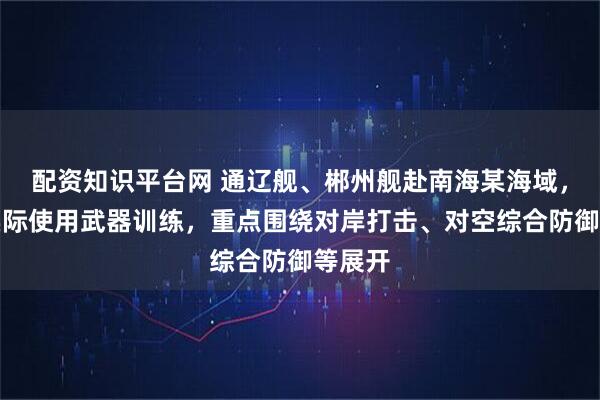 配资知识平台网 通辽舰、郴州舰赴南海某海域，开展实际使用武器训练，重点围绕对岸打击、对空综合防御等展开