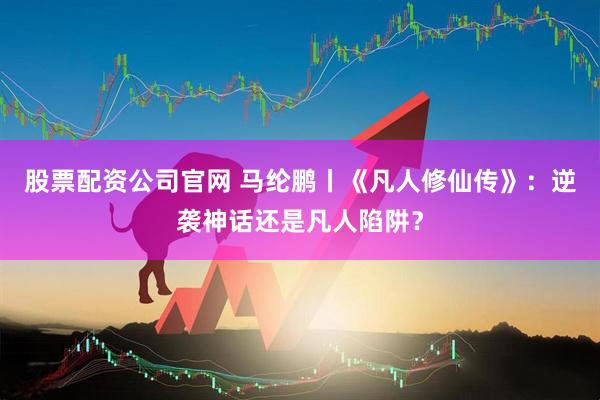 股票配资公司官网 马纶鹏丨《凡人修仙传》：逆袭神话还是凡人陷阱？