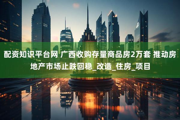 配资知识平台网 广西收购存量商品房2万套 推动房地产市场止跌回稳_改造_住房_项目
