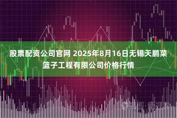 股票配资公司官网 2025年8月16日无锡天鹏菜篮子工程有限公司价格行情
