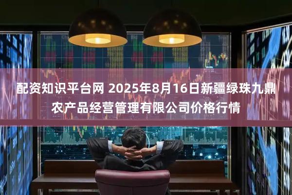 配资知识平台网 2025年8月16日新疆绿珠九鼎农产品经营管理有限公司价格行情