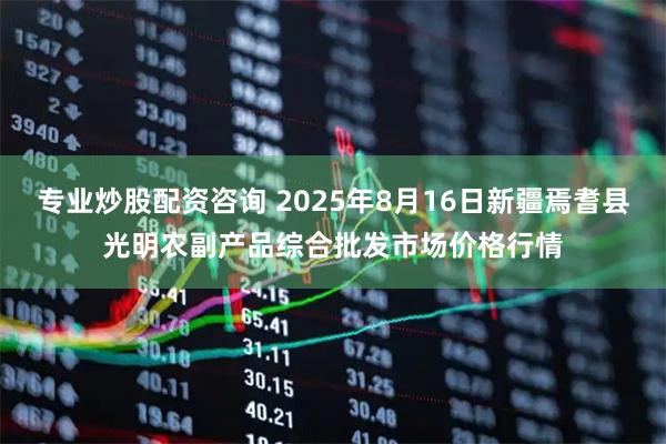 专业炒股配资咨询 2025年8月16日新疆焉耆县光明农副产品综合批发市场价格行情