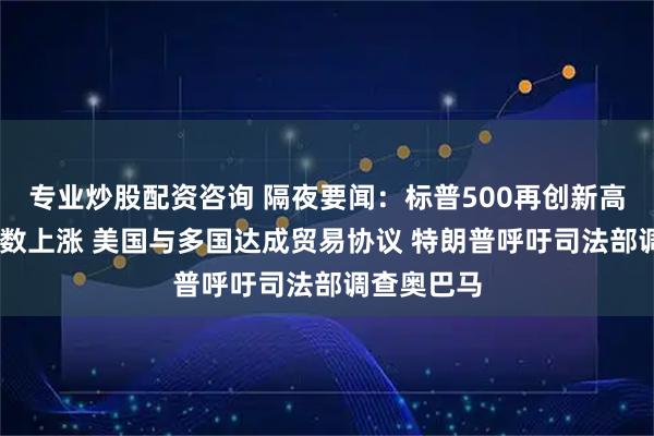 专业炒股配资咨询 隔夜要闻：标普500再创新高 中概股多数上涨 美国与多国达成贸易协议 特朗普呼吁司法部调查奥巴马