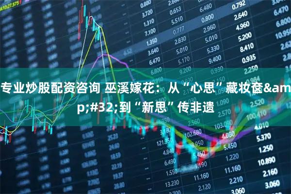 专业炒股配资咨询 巫溪嫁花：从“心思”藏妆奁 到“新思”传非遗