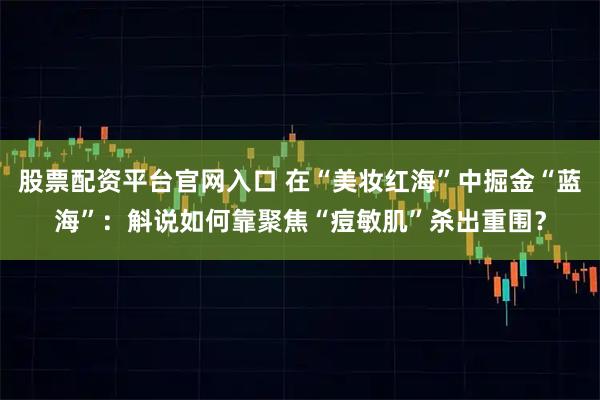 股票配资平台官网入口 在“美妆红海”中掘金“蓝海”：斛说如何靠聚焦“痘敏肌”杀出重围？